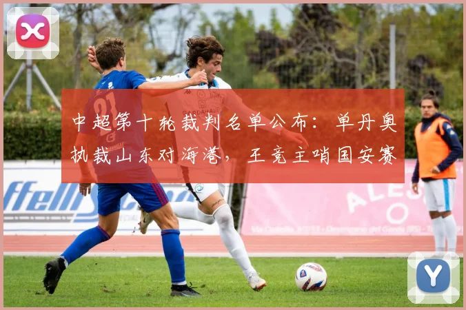 中超第十轮裁判名单公布：单丹奥执裁山东对海港，王竞主哨国安赛事引关注