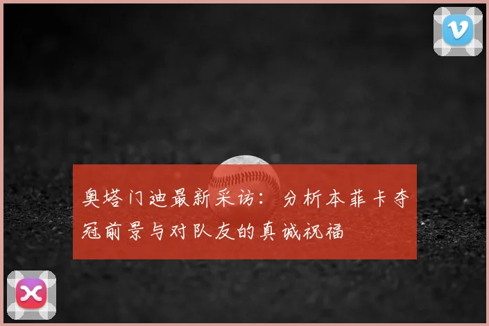 奥塔门迪最新采访：分析本菲卡夺冠前景与对队友的真诚祝福