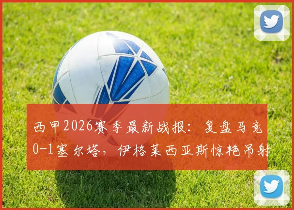 西甲2026赛季最新战报：复盘马竞0-1塞尔塔，伊格莱西亚斯惊艳吊射成胜负手，床单军团爆冷原因解析
