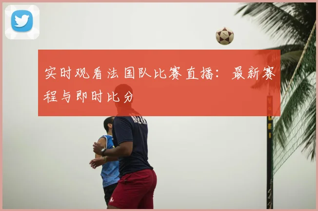 实时观看法国队比赛直播：最新赛程与即时比分