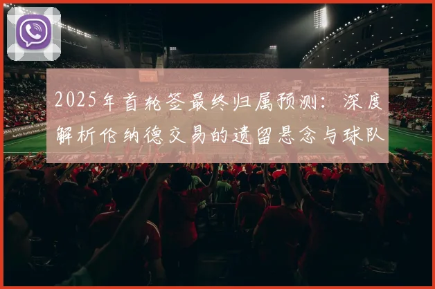 2025年首轮签最终归属预测：深度解析伦纳德交易的遗留悬念与球队重建策略
