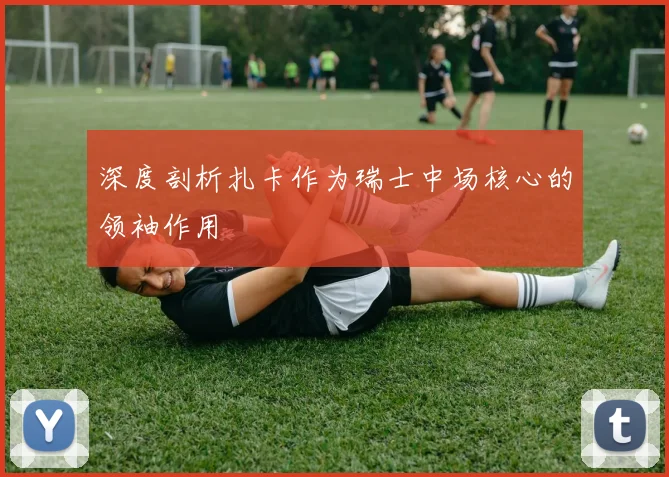 深度剖析扎卡作为瑞士中场核心的领袖作用