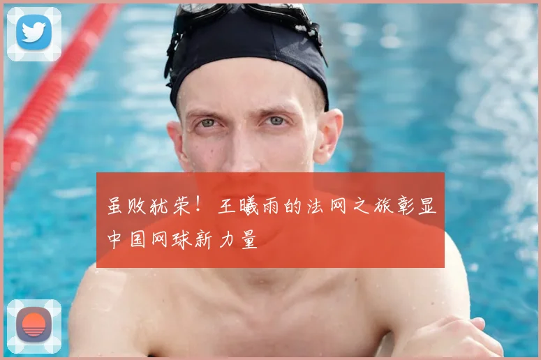 虽败犹荣！王曦雨的法网之旅彰显中国网球新力量