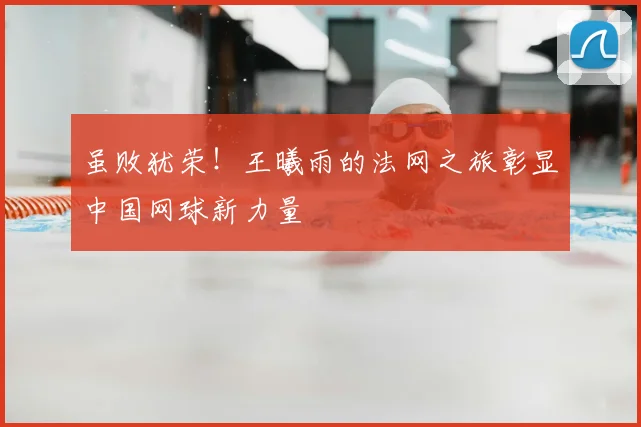 虽败犹荣！王曦雨的法网之旅彰显中国网球新力量
