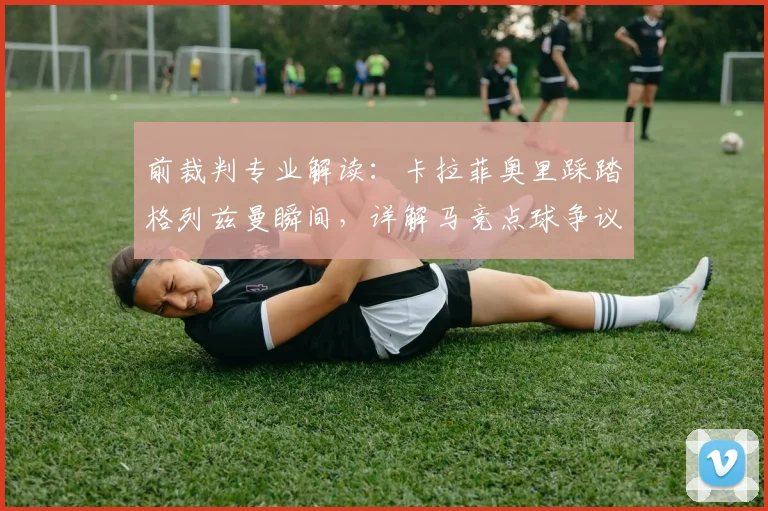前裁判专业解读：卡拉菲奥里踩踏格列兹曼瞬间，详解马竞点球争议判罚依据