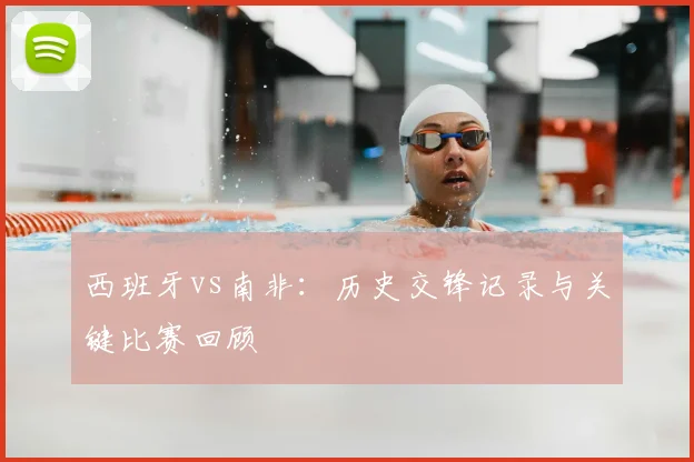 西班牙vs南非:历史交锋记录与关键比赛回顾