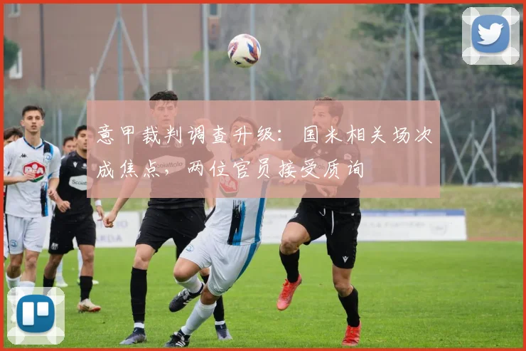 意甲裁判调查升级：国米相关场次成焦点，两位官员接受质询