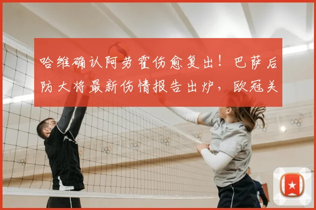哈维确认阿劳霍伤愈复出!巴萨后防大将最新伤情报告出炉,欧冠关键战对阵巴黎阵容预测