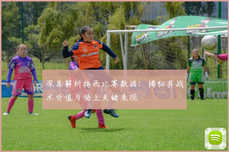 深度解析梅西比赛数据：揭秘其战术价值与场上关键表现