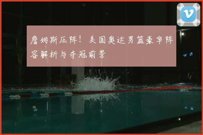 詹姆斯压阵！美国奥运男篮豪华阵容解析与夺冠前景