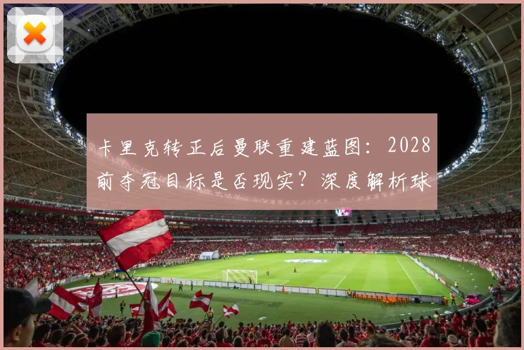 卡里克转正后曼联重建蓝图:2028前夺冠目标是否现实?深度解析球队复兴步骤