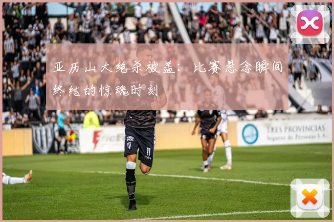 亚历山大绝杀被盖：比赛悬念瞬间终结的惊魂时刻