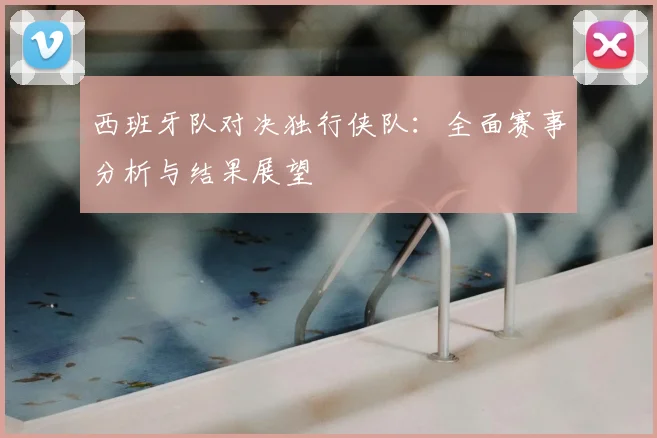 西班牙队对决独行侠队:全面赛事分析与结果展望